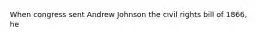 When congress sent Andrew Johnson the civil rights bill of 1866, he