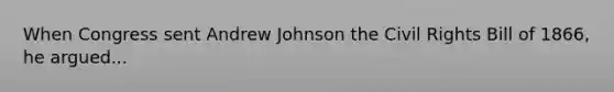 When Congress sent Andrew Johnson the Civil Rights Bill of 1866, he argued...