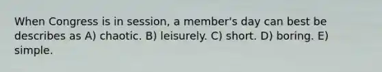 When Congress is in session, a member's day can best be describes as A) chaotic. B) leisurely. C) short. D) boring. E) simple.