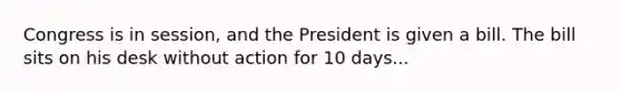 Congress is in session, and the President is given a bill. The bill sits on his desk without action for 10 days...