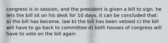 congress is in session, and the president is given a bill to sign. he lets the bill sit on his desk for 10 days. it can be concluded that: a) the bill has become. law b) the bill has been vetoed c) the bill will have to go back to committee d) both houses of congress will have to vote on the bill again