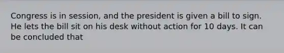 Congress is in session, and the president is given a bill to sign. He lets the bill sit on his desk without action for 10 days. It can be concluded that