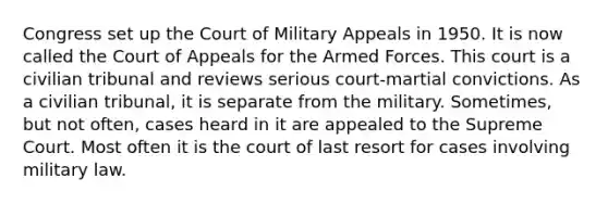 Congress set up the Court of Military Appeals in 1950. It is now called the Court of Appeals for the Armed Forces. This court is a civilian tribunal and reviews serious court-martial convictions. As a civilian tribunal, it is separate from the military. Sometimes, but not often, cases heard in it are appealed to the Supreme Court. Most often it is the court of last resort for cases involving military law.