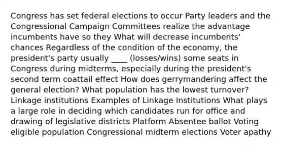 Congress has set federal elections to occur Party leaders and the Congressional Campaign Committees realize the advantage incumbents have so they What will decrease incumbents' chances Regardless of the condition of the economy, the president's party usually ____ (losses/wins) some seats in Congress during midterms, especially during the president's second term coattail effect How does gerrymandering affect the general election? What population has the lowest turnover? Linkage institutions Examples of Linkage Institutions What plays a large role in deciding which candidates run for office and drawing of legislative districts Platform Absentee ballot Voting eligible population Congressional midterm elections Voter apathy