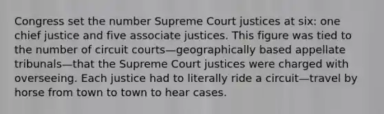 Congress set the number Supreme Court justices at six: one chief justice and five associate justices. This figure was tied to the number of circuit courts—geographically based appellate tribunals—that the Supreme Court justices were charged with overseeing. Each justice had to literally ride a circuit—travel by horse from town to town to hear cases.