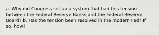 a. Why did Congress set up a system that had this tension between the Federal Reserve Banks and the Federal Reserve Board? b. Has the tension been resolved in the modern Fed? If so, how?