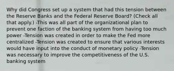 Why did Congress set up a system that had this tension between the Reserve Banks and the Federal Reserve​ Board? ​(Check all that apply.​) -This was all part of the organizational plan to prevent one faction of the banking system from having too much power -Tension was created in order to make the Fed more centralized -Tension was created to ensure that various interests would have input into the conduct of monetary policy -Tension was necessary to improve the competitiveness of the U.S. banking system