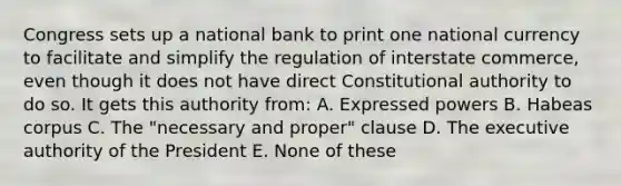 Congress sets up a national bank to print one national currency to facilitate and simplify the regulation of interstate commerce, even though it does not have direct Constitutional authority to do so. It gets this authority from: A. Expressed powers B. Habeas corpus C. The "necessary and proper" clause D. The executive authority of the President E. None of these