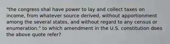 "the congress shal have power to lay and collect taxes on income, from whatever source derived, without apportionment among the several states, and without regard to any census or enumeration." to which amendment in the U.S. constitution does the above quote refer?