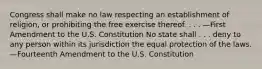 Congress shall make no law respecting an establishment of religion, or prohibiting the free exercise thereof. . . . —First Amendment to the U.S. Constitution No state shall . . . deny to any person within its jurisdiction the equal protection of the laws. —Fourteenth Amendment to the U.S. Constitution