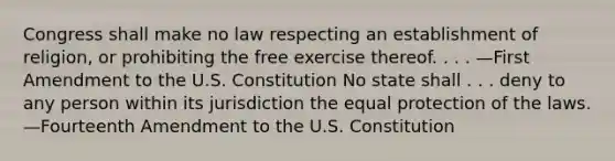 Congress shall make no law respecting an establishment of religion, or prohibiting the free exercise thereof. . . . —First Amendment to the U.S. Constitution No state shall . . . deny to any person within its jurisdiction the equal protection of the laws. —Fourteenth Amendment to the U.S. Constitution