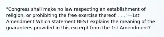 "Congress shall make no law respecting an establishment of religion, or prohibiting the free exercise thereof. . . ."—1st Amendment Which statement BEST explains the meaning of the guarantees provided in this excerpt from the 1st Amendment?