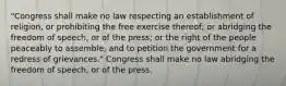 "Congress shall make no law respecting an establishment of religion, or prohibiting the free exercise thereof; or abridging the freedom of speech, or of the press; or the right of the people peaceably to assemble, and to petition the government for a redress of grievances." Congress shall make no law abridging the freedom of speech, or of the press.