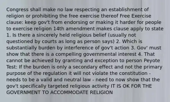 Congress shall make no law respecting an establishment of religion or prohibiting the free exercise thereof Free Exercise clause: keep gov't from endorsing or making it harder for people to exercise religion 14th amendment makes clause apply to state 1. Is there a sincerely held religious belief (usually not questioned by courts as long as person says) 2. Which is substantially burden by interference of gov't action 3. Gov' must show that there is a compelling governmental interest 4. That cannot be achieved by granting and exception to person Peyote Test: If the burden is only a secondary effect and not the primary purpose of the regulation it will not violate the constitution - needs to be a valid and neutral law - need to now show that the gov't specifically targeted religious activity IT IS OK FOR THE GOVERNMENT TO ACCOMMODATE RELIGION