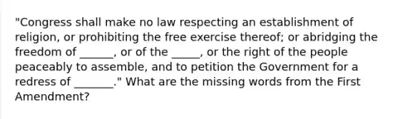 "Congress shall make no law respecting an establishment of religion, or prohibiting the free exercise thereof; or abridging the freedom of ______, or of the _____, or the right of the people peaceably to assemble, and to petition the Government for a redress of _______." What are the missing words from the First Amendment?