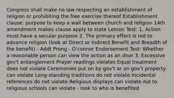 Congress shall make no law respecting an establishment of religion or prohibiting the free exercise thereof Establishment clause: purpose to keep a wall between church and religion 14th amendment makes clause apply to state Lemon Test: 1. Action must have a secular purpose 2. The primary effect is not to advance religion (look at Direct or Indirect Benefit and Breadth of the benefit) - Addt Prong - O'connor Endorsement Test: Whether a reasonable person can view the action as an dnor 3. Excessive gov't entanglement Prayer readings violates Equal treatment does not violate Ceremonies put on by gov't or on gov't property can violate Long-standing traditions do not violate Incidental references do not violate Religious displays can violate Aid to religious schools can violate - look to who is benefited