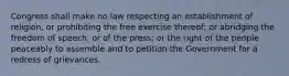 Congress shall make no law respecting an establishment of religion, or prohibiting the free exercise thereof; or abridging the freedom of speech, or of the press; or the right of the people peaceably to assemble and to petition the Government for a redress of grievances.