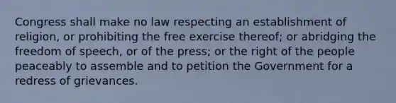 Congress shall make no law respecting an establishment of religion, or prohibiting the free exercise thereof; or abridging the freedom of speech, or of the press; or the right of the people peaceably to assemble and to petition the Government for a redress of grievances.