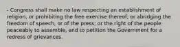 - Congress shall make no law respecting an establishment of religion, or prohibiting the free exercise thereof; or abridging the freedom of speech, or of the press; or the right of the people peaceably to assemble, and to petition the Government for a redress of grievances.