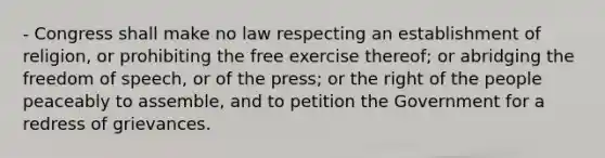 - Congress shall make no law respecting an establishment of religion, or prohibiting the free exercise thereof; or abridging the freedom of speech, or of the press; or the right of the people peaceably to assemble, and to petition the Government for a redress of grievances.