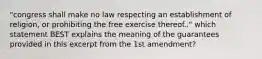 "congress shall make no law respecting an establishment of religion, or prohibiting the free exercise thereof.." which statement BEST explains the meaning of the guarantees provided in this excerpt from the 1st amendment?