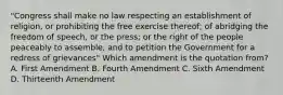 "Congress shall make no law respecting an establishment of religion, or prohibiting the free exercise thereof; of abridging the freedom of speech, or the press; or the right of the people peaceably to assemble, and to petition the Government for a redress of grievances" Which amendment is the quotation from? A. First Amendment B. Fourth Amendment C. Sixth Amendment D. Thirteenth Amendment