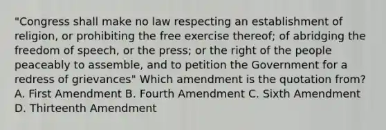 "Congress shall make no law respecting an establishment of religion, or prohibiting the free exercise thereof; of abridging the freedom of speech, or the press; or the right of the people peaceably to assemble, and to petition the Government for a redress of grievances" Which amendment is the quotation from? A. First Amendment B. Fourth Amendment C. Sixth Amendment D. Thirteenth Amendment