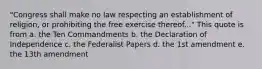 "Congress shall make no law respecting an establishment of religion, or prohibiting the free exercise thereof..." This quote is from a. the Ten Commandments b. the Declaration of Independence c. the Federalist Papers d. the 1st amendment e. the 13th amendment