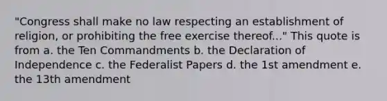 "Congress shall make no law respecting an establishment of religion, or prohibiting the free exercise thereof..." This quote is from a. the Ten Commandments b. the Declaration of Independence c. the Federalist Papers d. the 1st amendment e. the 13th amendment