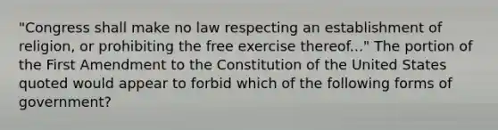 "Congress shall make no law respecting an establishment of religion, or prohibiting the free exercise thereof..." The portion of the First Amendment to the Constitution of the United States quoted would appear to forbid which of the following forms of government?