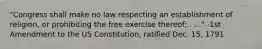 "Congress shall make no law respecting an establishment of religion, or prohibiting the free exercise thereof; . . ." -1st Amendment to the US Constitution, ratified Dec. 15, 1791