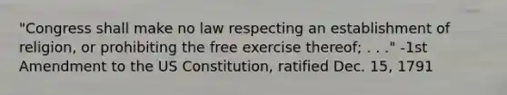 "Congress shall make no law respecting an establishment of religion, or prohibiting the free exercise thereof; . . ." -1st Amendment to the US Constitution, ratified Dec. 15, 1791