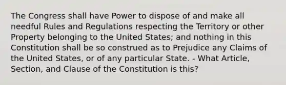 The Congress shall have Power to dispose of and make all needful Rules and Regulations respecting the Territory or other Property belonging to the United States; and nothing in this Constitution shall be so construed as to Prejudice any Claims of the United States, or of any particular State. - What Article, Section, and Clause of the Constitution is this?