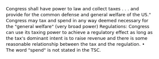 Congress shall have power to law and collect taxes . . . and provide for the common defense and general welfare of the US." Congress may tax and spend in any way deemed necessary for the "general welfare" (very broad power) Regulations: Congress can use its taxing power to achieve a regulatory effect as long as the tax's dominant intent is to raise revenue and there is some reasonable relationship between the tax and the regulation. • The word "spend" is not stated in the TSC.