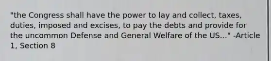 "the Congress shall have the power to lay and collect, taxes, duties, imposed and excises, to pay the debts and provide for the uncommon Defense and General Welfare of the US..." -Article 1, Section 8