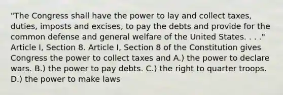 "The Congress shall have the power to lay and collect taxes, duties, imposts and excises, to pay the debts and provide for the common defense and general welfare of the United States. . . ." Article I, Section 8. Article I, Section 8 of the Constitution gives Congress the power to collect taxes and A.) the power to declare wars. B.) the power to pay debts. C.) the right to quarter troops. D.) the power to make laws