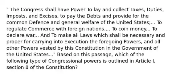 " The Congress shall have Power To lay and collect Taxes, Duties, Imposts, and Excises, to pay the Debts and provide for the common Defence and general welfare of the United States;... To regulate Commerce with foreign nations.... To coin money... To declare war... And To make all Laws which shall be necessary and proper for carrying into Execution the foregoing Powers, and all other Powers vested by this Constitution in the Government of the United States..." Based on this passage, which of the following type of Congressional powers is outlined in Article I, section 8 of the Constitution?