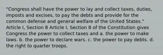 "Congress shall have the power to lay and collect taxes, duties, imposts and excises, to pay the debts and provide for the common defense and general welfare of the United States." Article I, Section 8 Article I, Section 8 of the Constitution gives Congress the power to collect taxes and a. the power to make laws. b. the power to declare wars. c. the power to pay debts. d. the right to quarter troops.