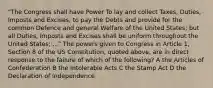 "The Congress shall have Power To lay and collect Taxes, Duties, Imposts and Excises, to pay the Debts and provide for the common Defence and general Welfare of the United States; but all Duties, Imposts and Excises shall be uniform throughout the United States; ..." The powers given to Congress in Article 1, Section 8 of the US Constitution, quoted above, are in direct response to the failure of which of the following? A the Articles of Confederation B the Intolerable Acts C the Stamp Act D the Declaration of Independence