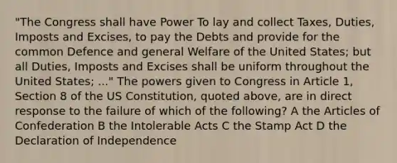 "The Congress shall have Power To lay and collect Taxes, Duties, Imposts and Excises, to pay the Debts and provide for the common Defence and general Welfare of the United States; but all Duties, Imposts and Excises shall be uniform throughout the United States; ..." The powers given to Congress in Article 1, Section 8 of the US Constitution, quoted above, are in direct response to the failure of which of the following? A the Articles of Confederation B the Intolerable Acts C the Stamp Act D the Declaration of Independence