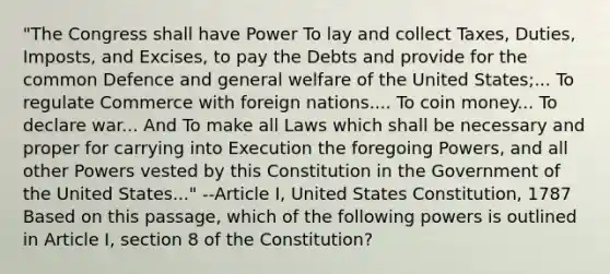 "The Congress shall have Power To lay and collect Taxes, Duties, Imposts, and Excises, to pay the Debts and provide for the common Defence and general welfare of the United States;... To regulate Commerce with foreign nations.... To coin money... To declare war... And To make all Laws which shall be necessary and proper for carrying into Execution the foregoing Powers, and all other Powers vested by this Constitution in the Government of the United States..." --Article I, United States Constitution, 1787 Based on this passage, which of the following powers is outlined in Article I, section 8 of the Constitution?