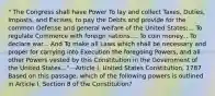 " The Congress shall have Power To lay and collect Taxes, Duties, Imposts, and Excises, to pay the Debts and provide for the common Defense and general welfare of the United States;... To regulate Commerce with foreign nations.... To coin money... To declare war... And To make all Laws which shall be necessary and proper for carrying into Execution the foregoing Powers, and all other Powers vested by this Constitution in the Government of the United States..." --Article I, United States Constitution, 1787 Based on this passage, which of the following powers is outlined in Article I, Section 8 of the Constitution?