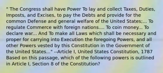 " The Congress shall have Power To lay and collect Taxes, Duties, Imposts, and Excises, to pay the Debts and provide for the common Defense and general welfare of the United States;... To regulate Commerce with foreign nations.... To coin money... To declare war... And To make all Laws which shall be necessary and proper for carrying into Execution the foregoing Powers, and all other Powers vested by this Constitution in the Government of the United States..." --Article I, United States Constitution, 1787 Based on this passage, which of the following powers is outlined in Article I, Section 8 of the Constitution?