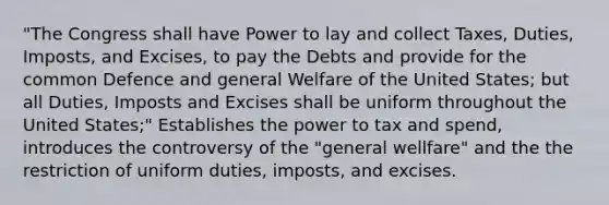 "The Congress shall have Power to lay and collect Taxes, Duties, Imposts, and Excises, to pay the Debts and provide for the common Defence and general Welfare of the United States; but all Duties, Imposts and Excises shall be uniform throughout the United States;" Establishes the power to tax and spend, introduces the controversy of the "general wellfare" and the the restriction of uniform duties, imposts, and excises.