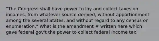 "The Congress shall have power to lay and collect taxes on incomes, from whatever source derived, without apportionment among the several States, and without regard to any census or enumeration." What is the amendment # written here which gave federal gov't the power to collect federal income tax.