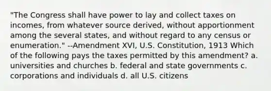 "The Congress shall have power to lay and collect taxes on incomes, from whatever source derived, without apportionment among the several states, and without regard to any census or enumeration." --Amendment XVI, U.S. Constitution, 1913 Which of the following pays the taxes permitted by this amendment? a. universities and churches b. federal and state governments c. corporations and individuals d. all U.S. citizens