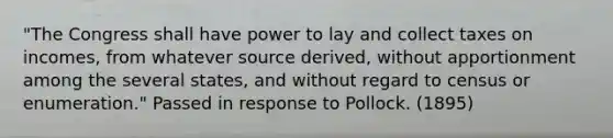 "The Congress shall have power to lay and collect taxes on incomes, from whatever source derived, without apportionment among the several states, and without regard to census or enumeration." Passed in response to Pollock. (1895)