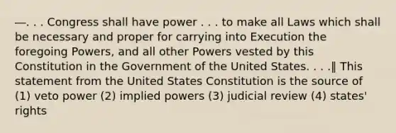 ―. . . Congress shall have power . . . to make all Laws which shall be necessary and proper for carrying into Execution the foregoing Powers, and all other Powers vested by this Constitution in the Government of the United States. . . .‖ This statement from the United States Constitution is the source of (1) veto power (2) implied powers (3) judicial review (4) states' rights