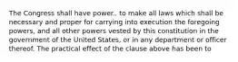 The Congress shall have power.. to make all laws which shall be necessary and proper for carrying into execution the foregoing powers, and all other powers vested by this constitution in the government of the United States, or in any department or officer thereof. The practical effect of the clause above has been to