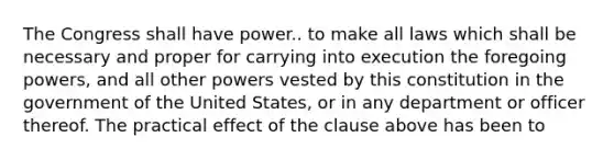 The Congress shall have power.. to make all laws which shall be necessary and proper for carrying into execution the foregoing powers, and all other powers vested by this constitution in the government of the United States, or in any department or officer thereof. The practical effect of the clause above has been to